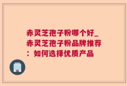 赤灵芝孢子粉哪个好_赤灵芝孢子粉品牌推荐：如何选择优质产品