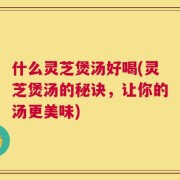 什么灵芝煲汤好喝(灵芝煲汤的秘诀，让你的汤更美味)