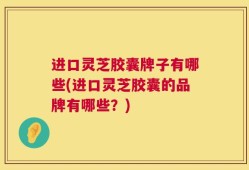 进口灵芝胶囊牌子有哪些(进口灵芝胶囊的品牌有哪些？)