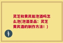 灵芝和黄芪能泡酒吗怎么泡(泡酒圣品：灵芝黄芪酒的制作方法！)