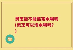 灵芝能不能熬茶水喝呢(灵芝可以泡水喝吗？)