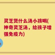 灵芝煲什么汤小孩喝(神奇灵芝汤，给孩子增强免疫力)