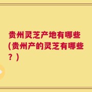 贵州灵芝产地有哪些 (贵州产的灵芝有哪些？)