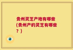 贵州灵芝产地有哪些 (贵州产的灵芝有哪些？)