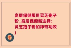 高层保健服用灵芝孢子粉_高层保健新选择：灵芝孢子粉的神奇功效)