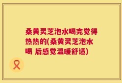 桑黄灵芝泡水喝完觉得热热的(桑黄灵芝泡水喝 后感觉温暖舒适)