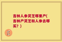 吉林人参灵芝哪里产(吉林产灵芝和人参去哪买？)
