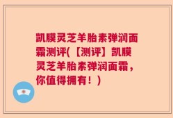 凯膜灵芝羊胎素弹润面霜测评(【测评】凯膜灵芝羊胎素弹润面霜，你值得拥有！)