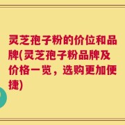 灵芝孢子粉的价位和品牌(灵芝孢子粉品牌及价格一览，选购更加便捷)