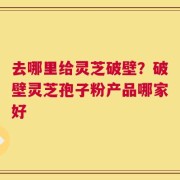 去哪里给灵芝破壁？破壁灵芝孢子粉产品哪家好