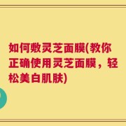 如何敷灵芝面膜(教你正确使用灵芝面膜，轻松美白肌肤)
