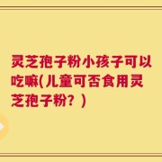 灵芝孢子粉小孩子可以吃嘛(儿童可否食用灵芝孢子粉？)
