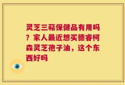 灵芝三萜保健品有用吗？家人最近想买德睿柯森灵芝孢子油，这个东西好吗