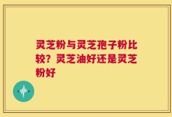 灵芝粉与灵芝孢子粉比较？灵芝油好还是灵芝粉好