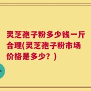 灵芝孢子粉多少钱一斤合理(灵芝孢子粉市场价格是多少？)