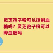 灵芝孢子粉可以控制血糖吗？灵芝孢子粉可以降血糖吗