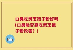 口臭吃灵芝孢子粉好吗(口臭能否靠吃灵芝孢子粉改善？)