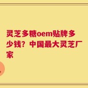 灵芝多糖oem贴牌多少钱？中国最大灵芝厂家