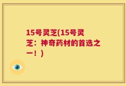 15号灵芝(15号灵芝：神奇药材的首选之一！)