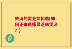 煲汤的灵芝如何选(如何正确选择灵芝来煲汤？)