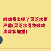 喉咙发炎喝了灵芝水更严重(灵芝水引发喉咙炎症状加重)