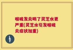 喉咙发炎喝了灵芝水更严重(灵芝水引发喉咙炎症状加重)