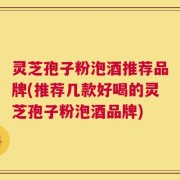 灵芝孢子粉泡酒推荐品牌(推荐几款好喝的灵芝孢子粉泡酒品牌)