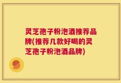 灵芝孢子粉泡酒推荐品牌(推荐几款好喝的灵芝孢子粉泡酒品牌)