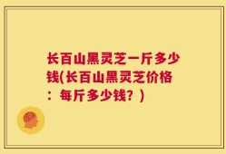长百山黑灵芝一斤多少钱(长百山黑灵芝价格：每斤多少钱？)