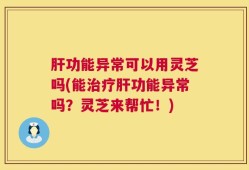 肝功能异常可以用灵芝吗(能治疗肝功能异常吗？灵芝来帮忙！)