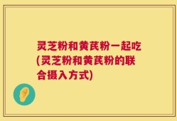 灵芝粉和黄芪粉一起吃(灵芝粉和黄芪粉的联合摄入方式)