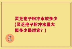 灵芝孢子粉冲水放多少(灵芝孢子粉冲水量大概多少最适宜？)