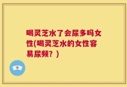 喝灵芝水了会尿多吗女性(喝灵芝水的女性容易尿频？)