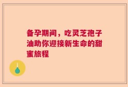 备孕期间，吃灵芝孢子油助你迎接新生命的甜蜜旅程