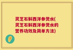 灵芝石斛西洋参煲水(灵芝石斛西洋参煲水的营养功效及简单方法)
