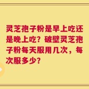 灵芝孢子粉是早上吃还是晚上吃？破壁灵芝孢子粉每天服用几次，每次服多少？