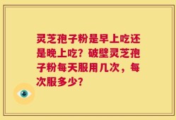 灵芝孢子粉是早上吃还是晚上吃？破壁灵芝孢子粉每天服用几次，每次服多少？