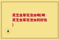 灵芝虫草花泡水喝(喝灵芝虫草花泡水的好处)