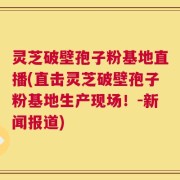 灵芝破壁孢子粉基地直播(直击灵芝破壁孢子粉基地生产现场！-新闻报道)