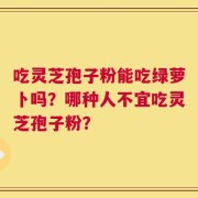 吃灵芝孢子粉能吃绿萝卜吗？哪种人不宜吃灵芝孢子粉？