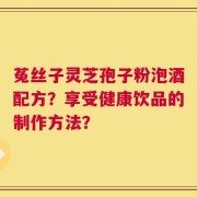 菟丝子灵芝孢子粉泡酒配方？享受健康饮品的制作方法？