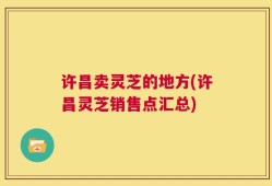 许昌卖灵芝的地方(许昌灵芝销售点汇总)