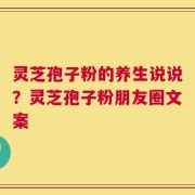灵芝孢子粉的养生说说？灵芝孢子粉朋友圈文案