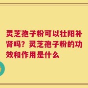 灵芝孢子粉可以壮阳补肾吗？灵芝孢子粉的功效和作用是什么