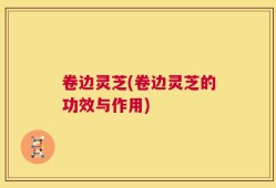 卷边灵芝(卷边灵芝的功效与作用)
