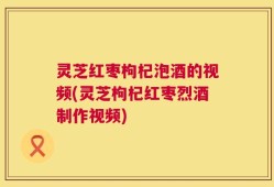 灵芝红枣枸杞泡酒的视频(灵芝枸杞红枣烈酒制作视频)
