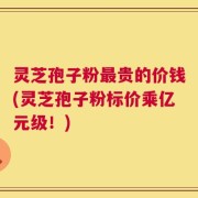 灵芝孢子粉最贵的价钱(灵芝孢子粉标价乘亿元级！)