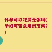 怀孕可以吃灵芝粥吗(孕妇可否食用灵芝粥？)