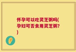怀孕可以吃灵芝粥吗(孕妇可否食用灵芝粥？)