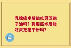 乳腺癌术后能吃灵芝孢子油吗？乳腺癌术后能吃灵芝孢子粉吗？